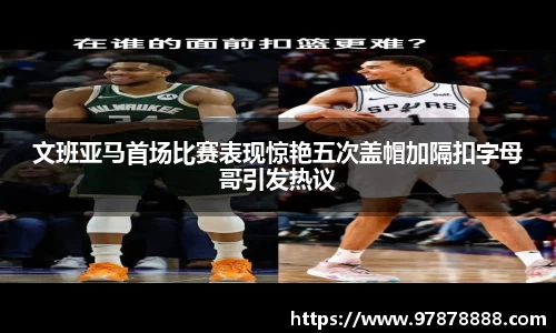 文班亚马首场比赛表现惊艳五次盖帽加隔扣字母哥引发热议