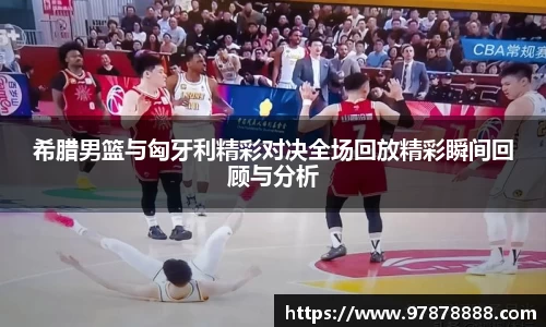 希腊男篮与匈牙利精彩对决全场回放精彩瞬间回顾与分析